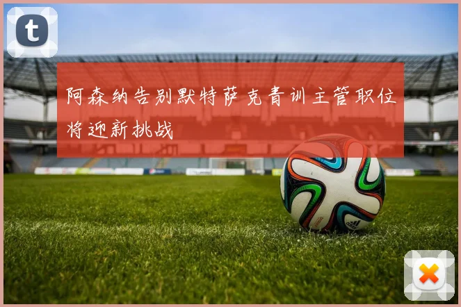阿森纳告别默特萨克青训主管职位将迎新挑战