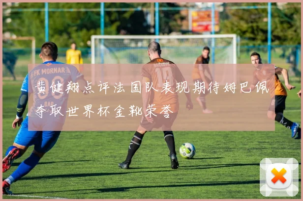 黄健翔点评法国队表现期待姆巴佩夺取世界杯金靴荣誉