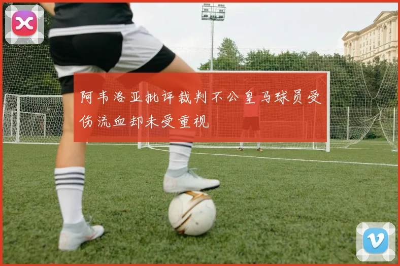 阿韦洛亚批评裁判不公皇马球员受伤流血却未受重视