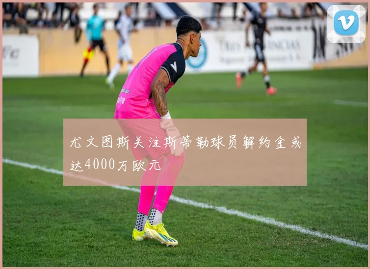 尤文图斯关注斯蒂勒球员解约金或达4000万欧元