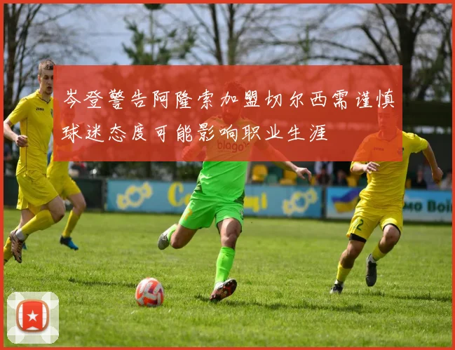岑登警告阿隆索加盟切尔西需谨慎球迷态度可能影响职业生涯