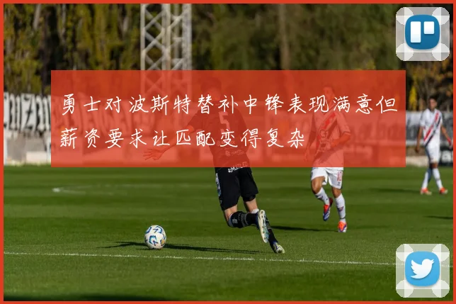 勇士对波斯特替补中锋表现满意但薪资要求让匹配变得复杂