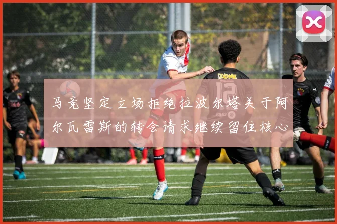 马竞坚定立场拒绝拉波尔塔关于阿尔瓦雷斯的转会请求继续留住核心球员