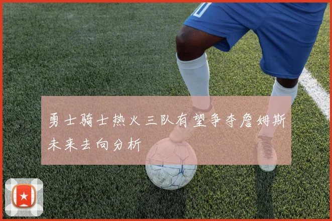勇士骑士热火三队有望争夺詹姆斯未来去向分析