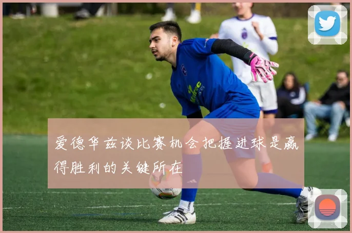 爱德华兹谈比赛机会把握进球是赢得胜利的关键所在